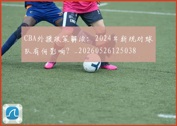 CBA外援政策解读:2024年新规对球队有何影响?_20260526125038
