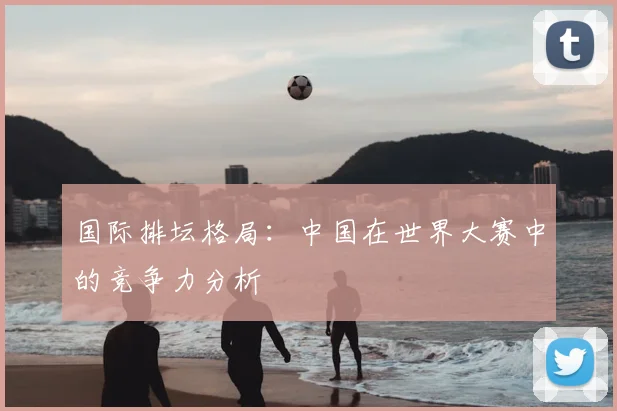 国际排坛格局：中国在世界大赛中的竞争力分析