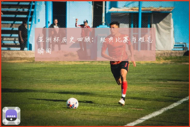 亚洲杯历史回顾：经典比赛与难忘瞬间