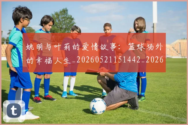 姚明与叶莉的爱情故事：篮球场外的幸福人生_20260521151442_20260609132912