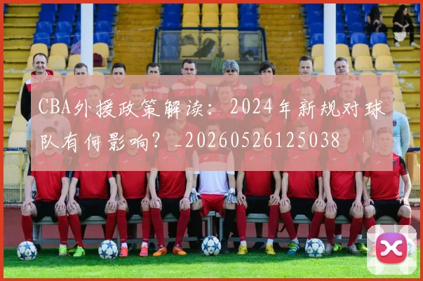 CBA外援政策解读:2024年新规对球队有何影响?_20260526125038
