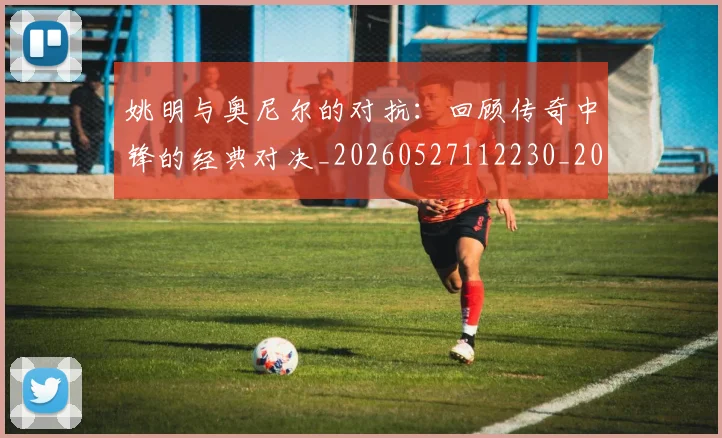 姚明与奥尼尔的对抗：回顾传奇中锋的经典对决_20260527112230_20260609132915