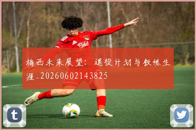 梅西未来展望：退役计划与教练生涯_20260602143825